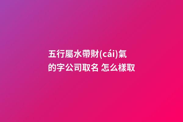 五行屬水帶財(cái)氣的字公司取名 怎么樣取-第1張-公司起名-玄機(jī)派
